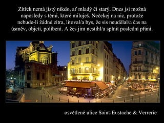 Zítřek nemá jistý nikdo, ať mladý či starý .  Dnes jsi možná naposledy s těmi, které miluješ .  Nečekej na nic, protože nebude-li žádné zítra ,  litoval/a bys, že sis neudělal/a čas na úsměv ,  objetí, políbení. A žes jim nestihl/a splnit poslední přání. osvětlené ulice  Saint-Eustache & Verrerie 