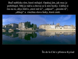 Buď nablízku těm, které miluješ. Opakuj jim ,  jak moc je potřebuješ. Měj je rád/a a chovej se k nim hezky.   Udělej si čas na to, abys řekl/a   „mrzí mě to ”,  „odpusť ” ,   „ p rosím tě ” ,   „děkuji“ a  všechna slova lásky, která znáš . Î l e  de  la  Cité  z přístavu  Kyriad 