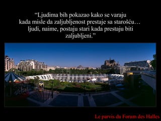 “ Ljudima bih pokazao kako se varaju kada misle da zaljubljenost prestaje sa starošću…  ljudi, naime, postaju stari kada prestaju biti zaljubljeni.” Le parvis du Forum des Halles 