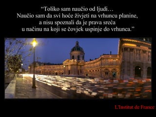 “ Toliko sam naučio od ljudi…  Naučio sam da svi hoće živjeti na vrhuncu planine,  a nisu spoznali da je prava sreća  u načinu na koji se čovjek uspinje do vrhunca. ” L'Institut de France 
