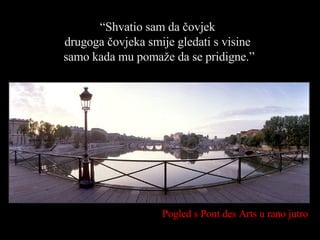 Pogled s  Pont des Arts  u rano jutro “ Shvatio sam da čovjek  drugoga čovjeka smije gledati s visine  samo kada mu pomaže da se pridigne. ” 