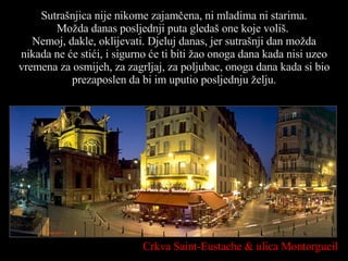 Sutrašnjica nije nikome zajamčena, ni mladima ni starima. Možda danas posljednji puta gledaš one koje voliš.  Nemoj, dakle, oklijevati. Djeluj danas, jer sutrašnji dan možda nikada ne će stići, i sigurno će ti biti žao onoga dana kada nisi uzeo vremena za osmijeh, za zagrljaj, za poljubac, onoga dana kada si bio prezaposlen da bi im uputio posljednju želju. Crkva  Saint-Eustache   &  ulica  Montorgueil 