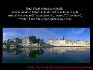Budi blizak onima koje ljubiš;  prišapni im   da ih trebaš; ljubi ih i dobro se brini za njih;  uzmi si vremena reći “razumijem te”, “oprosti”, “molim te”, “hvala”, i sve ostale riječi ljubavi koje znaš. Otok  L'Ile de la Cité  i katedrala  Notre-Dame de Paris 