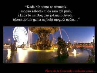 “ Kada bih samo na trenutak  mogao zaboraviti da sam tek prah, i kada bi mi Bog dao još malo života,  iskoristio bih ga na najbolji mogući način…” Place de la Concorde  o zalasku sunca … 