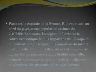 Paris est la capitale de la France. Elle est située au nord du pays, a une population estimée de 2.167.994 habitants. La région de Paris est le centre économique le plus important de l'Europe et la destination touristique plus populaire du monde, avec plus de 30 millions de visiteurs étrangers par année. On la considère comme la plus belle ville, élégante et spectaculaire, du monde pour disposer de plusieurs des monuments les plus fameux.  