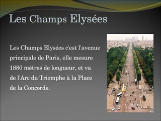 Les  Champs  Elysées Les Champs Elysées c'est l'avenue  principale de Paris, elle mesure  1880 mètres de longueur, et va  de l'Arc du Triomphe à la Place  de la Concorde. 