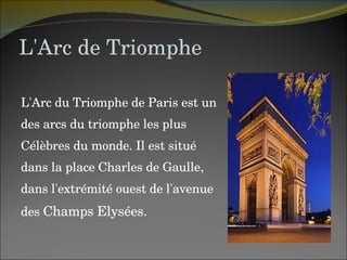 L'Arc de Triomphe L'Arc du Triomphe de Paris est un des arcs du triomphe les plus  Célèbres du monde. Il est situé  dans la place Charles de Gaulle,  dans l'extrémité ouest de l'avenue  des  Champs Elysées. 
