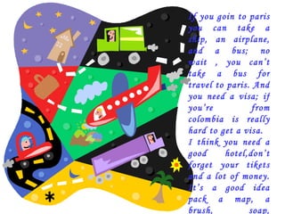 If you goin to paris you can take a ship, an airplane, and a bus; no wait , you can’t take a bus for travel to paris. And you need a visa; if you’re from colombia is really hard to get a visa. I think you need a good hotel,don’t forget your tikets and a lot of money. It’s a good idea pack a map, a brush, soap, toothpaste and toothbrush, pajamas and warm clothes. 