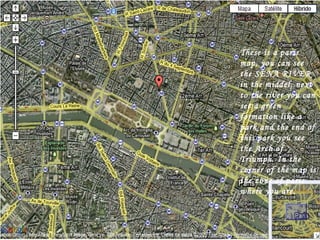 These is a paris map, you can see the SENA RIVER in the middel, next to the river you can see a green formation like a park and the end of this park you see the Arch of Triumph. In the corner of the map is the zone of paris where you are. 
