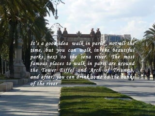 It’s a good idea  walk in paris , not all the time, but you can walk in the beautiful parks next to the sena river. The most famous places to walk in paris are around the Tower Eiffel and Arch of Triumph, and after, you can drink some on the banks of the river 