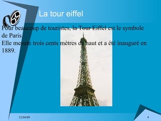 La tour eiffel Pour beaucoup de touristes, la Tour Eiffel est le symbole de Paris. Elle mesure trois cents mètres de haut et a été inauguré en 1889 . 