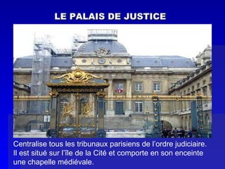 LE PALAIS DE JUSTICE Centralise tous les tribunaux parisiens de l’ordre judiciaire.  Il est situé sur l’île de la Cité et comporte en son enceinte une chapelle médiévale. 