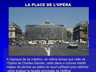 LA PLACE DE L’OPÉRA A l’epoque de sa création, en même temps que celle de  l’Opéra de Charles Garnier, cette place a comme intérêt  majeur de donner au piéton le recul suffisant pour admirer sinon évaluer la façade principale de l’édifice 