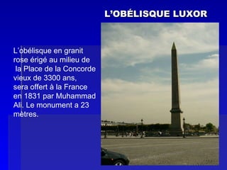 L’OB ÉLISQUE LUXOR L’obélisque en granit  rose érigé au milieu de la Place de la Concorde vieux de 3300 ans,  sera offert à la France  en 1831 par Muhammad  Ali. Le monument a 23 mètres. 
