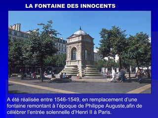 LA FONTAINE DES INNOCENTS A été réalisée entre 1546-1549, en remplacement d’une fontaine remontant à l’époque de Philippe Auguste,afin de célébrer l’entrée solennelle d’Henri II à Paris. 
