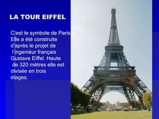 LA TOUR EIFFEL C’est le symbole de Paris . Elle a été construite  d’après le projet de l’ingeniéur français Gustave Eiffel. Haute de 320 mètres elle est  divisée en trois  étages. 