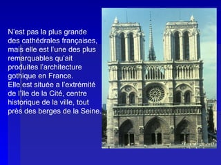NOTRE-DAME DE PARIS  N’est pas la plus grande des cathédrales françaises, mais elle est l’une des plus remarquables qu’ait  produites l’architecture gothique en France. Elle est située a l’extrémité de l’île de la Cité, centre historique de la ville, tout près des berges de la Seine. 