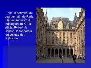 LA SORBONNE … est un bâtiment du quartier latin de Paris.  Elle tire son nom du théologien du XIII-e  siècle, Robert de Sorbon, le fondateur du collège de  Sorbonne. 
