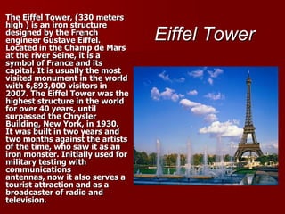 Eiffel TowerThe Eiffel Tower, (330 meters high ) is an iron structure designed by the French engineer Gustave Eiffel. Located in the Champ de Mars at the river Seine, it is a symbol of France and its capital. It is usually the most visited monument in the world with 6,893,000 visitors in 2007. The Eiffel Tower was the highest structure in the world for over 40 years, until surpassed the Chrysler Building, New York, in 1930.It was built in two years and two months against the artists of the time, who saw it as an iron monster. Initially used for military testing with communications antennas, now it also serves a tourist attraction and as a broadcaster of radio and television.