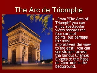 The Arc de Triomphe. From “The Arch of Triumph” you can enjoy spectacular views towards the four cardinal points, but perhaps the most impressiveis the view  to the east;  you can see straight across the famous Champs Elysees to the Place de Concorde in the background.