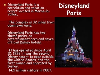 Disneyland Paris is a recreation and vacation resort located in Marne-la-Vallée, Thecomplexis32 miles fromdowntownParis.Disneyland Paris has twothemeparks, anentertainmentarea and sevenofficial Disney hotels. It has operatedsinceApril 12, 1992, itwasthesecond Disney resort to open outsidetheUnitedStates, and thefirstowned and operatedby Disney.      14.5 millionvisitors in 2007.Disneyland Paris