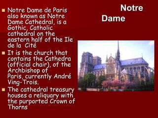 Notre Dame de Paris alsoknown as Notre Dame Cathedral, is a Gothic, Catholiccathedralontheeasternhalf of theIle de la  Cité Itisthechurchthatcontainsthe Cathedra (officialchair), of theArchbishop of Paris, currently André Ving-Trois. Thecathedraltreasuryhouses a reliquarywiththepurportedCrown of ThornsNotreDame