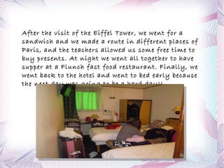 Later,in the afternoon we went to the Pantheon walking quickly along the " Latin Quarter". From the Pantheon we could see the Eiffel Tower at night. At night, we went to  Quick  for dinner, a fast food restaurant. Finally we went back to the hotel by RER. 