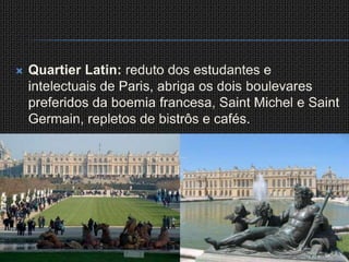 QuartierLatin: reduto dos estudantes e intelectuais de Paris, abriga os dois boulevares preferidos da boemia francesa, Saint Michel e Saint Germain, repletos de bistrôs e cafés.