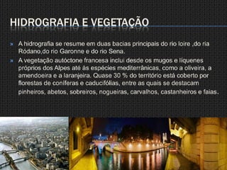 Hidrografia e vegetaçãoA hidrografia se resume em duas bacias principais do rio loire ,do ria Ródano,do rio Garonne e do rio Sena.A vegetação autóctone francesa inclui desde os mugos e líquenes próprios dos Alpes até às espécies mediterrânicas, como a oliveira, a amendoeira e a laranjeira. Quase 30 % do território está coberto por florestas de coníferas e caducifólias, entre as quais se destacam pinheiros, abetos, sobreiros, nogueiras, carvalhos, castanheiros e faias.