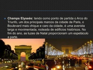 ChampsElyseés: tendo como ponto de partida o Arco do Triunfo, um dos principais marcos da cidade de Paris, o Boulevard mais chique e caro da cidade, é uma avenida larga e movimentada, rodeada de edifícios históricos. No fim do ano, as luzes de Natal proporcionam um espetáculo a parte.