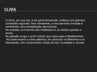 CLIMAO clima, por sua vez, é em geral temperado, embora com grandes contrastes regionais. Nas montanhas, e nas planícies orientais é continental, com precipitações abundantes .No sudeste, os Invernos são moderados e os Verões quentes e secos. No planalto surge o vento mistral, que sopra para o Mediterrâneo.No oeste impera o clima atlântico, em particular na Bretanha e na Normandia, com ventos fortes vindos do mar, humidade e névoas.