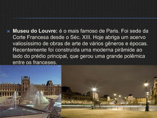 Museu do Louvre: é o mais famoso de Paris. Foi sede da Corte Francesa desde o Séc. XIII. Hoje abriga um acervo valiosíssimo de obras de arte de vários gêneros e épocas. Recentemente foi construída uma moderna pirâmide ao lado do prédio principal, que gerou uma grande polêmica entre os franceses.