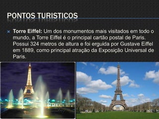 Pontos TuristicosTorre Eiffel: Um dos monumentos mais visitados em todo o mundo, a Torre Eiffel é o principal cartão postal de Paris.Possui 324 metros de altura e foi erguida por Gustave Eiffel em 1889, como principal atração da Exposição Universal de Paris.