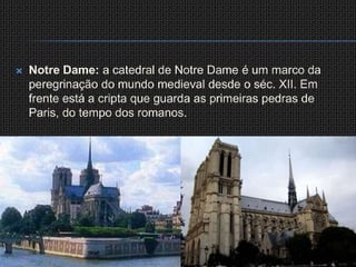 Notre Dame: a catedral de Notre Dame é um marco da peregrinação do mundo medieval desde o séc. XII. Em frente está a cripta que guarda as primeiras pedras de Paris, do tempo dos romanos.