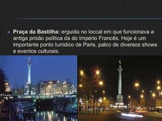 Praça da Bastilha: erguida no loccal em que funcionava a antiga prisão política da do Império Francês. Hoje é um importante ponto turístico de Paris, palco de diversos shows e eventos culturais.