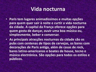 Vida nocturnaParis tem lugares animadíssimos e muitas opções para quem quer sair à noite e curtir a vida nocturna da cidade. A capital da França oferece opções para quem gosta de dançar, ouvir uma boa música ou, simplesmente, beber e conversar.As principais atracções nocturnas da cidade são os pubs com centenas de tipos de cervejas, os bares com decorações de Paris antiga, além de casas de rock, bares latino-americanos e boates de house, tecno e música electrónica. São opções para todos os estilos e públicos.
