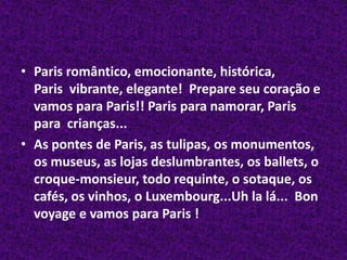 Paris romântico, emocionante, histórica, Paris  vibrante, elegante!  Prepare seu coração e vamos para Paris!! Paris para namorar, Paris para  crianças...As pontes de Paris, as tulipas, os monumentos, os museus, as lojas deslumbrantes, os ballets, o croque-monsieur, todo requinte, o sotaque, os cafés, os vinhos, o Luxembourg...Uhla lá...  Bonvoyagee vamos para Paris !