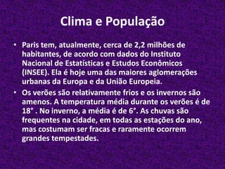 Clima e PopulaçãoParis tem, atualmente, cerca de 2,2 milhões de habitantes, de acordo com dados do Instituto Nacional de Estatísticas e Estudos Econômicos (INSEE). Ela é hoje uma das maiores aglomerações urbanas da Europa e da União Europeia.Os verões são relativamente frios e os invernos são amenos. A temperatura média durante os verões é de 18° . No inverno, a média é de 6°. As chuvas são frequentes na cidade, em todas as estações do ano, mas costumam ser fracas e raramente ocorrem grandes tempestades.