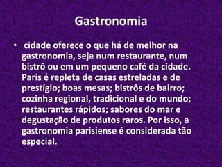 Gastronomia cidade oferece o que há de melhor na gastronomia, seja num restaurante, num bistrô ou em um pequeno café da cidade. Paris é repleta de casas estreladas e de prestígio; boas mesas; bistrôs de bairro; cozinha regional, tradicional e do mundo; restaurantes rápidos; sabores do mar e degustação de produtos raros. Por isso, a gastronomia parisiense é considerada tão especial.