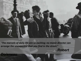 “The marvels of daily life are so exciting; no movie director can arrange the unexpected that you find in the street.”                                                                                           - Robert Doisneau.