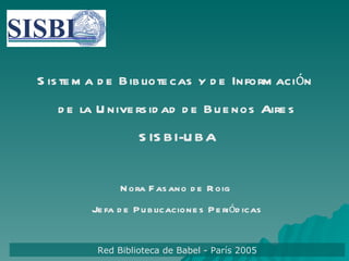Sistema de Bibliotecas y de Información  de la Universidad de Buenos Aires SISBI-UBA Nora Fasano de Roig  Jefa de Publicaciones Periódicas Red Biblioteca de Babel - París 2005 