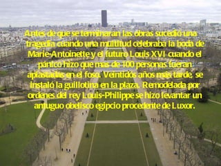 Antes de que se terminaran las obras sucedió una tragedia cuando una multitud celebraba la boda de Marie-Antoinette y el futuro Louis XVI cuando el pánico hizo que mas de 100 personas fueran aplastadas en el foso. Veintidós años más tarde, se instaló la guillotina en la plaza. Remodelada por ordenes del rey Louis-Philippe se hizo levantar un antuguo obelisco egipcio procedente de Luxor. 