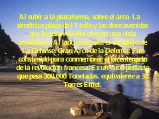 Al subir a la plataforma, sobre el arco, La simétrica plaza de l'Etoile y las doce avenidas que irradian de ella ofrecen una vista asombrosa. Al lado oeste está el complejo de La Defense. Gran Arco de la Defensa: Fue construido para conmemorar el bicentenario de la revolución francesa. Es un cubo perfecto que pesa 300.000 Toneladas, equivalente a 30 Torres Eiffel. 