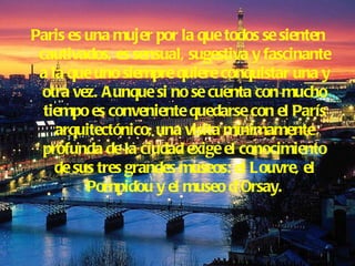Paris es una mujer por la que todos se sienten cautivados, es sensual, sugestiva y fascinante a la que uno siempre quiere conquistar una y otra vez. Aunque si no se cuenta con mucho tiempo es conveniente quedarse con el París arquitectónico, una visita mínimamente profunda de la ciudad exige el conocimiento de sus tres grandes museos: el Louvre, el Pompidou y el museo d’Orsay. 