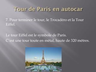 7. Pour terminer le tour, le Trocadéro et la Tour
Eiffel.

Le tour Eiffel est le symbole de Paris.
C´est une tour toute en métal, haute de 320 métres.
 