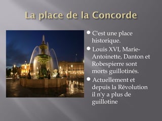 C'est une place
 historique.
Louis XVI, Marie-
 Antoinette, Danton et
 Robespierre sont
 morts guillotinés.
Actuellement et
 depuis la Révolution
 il n'y a plus de
 guillotine
 
