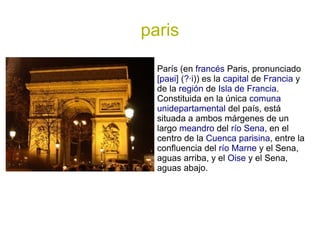 paris

  París (en francés Paris, pronunciado
  [paʁi] (?·i)) es la capital de Francia y
  de la región de Isla de Francia.
  Constituida en la única comuna
  unidepartamental del país, está
  situada a ambos márgenes de un
  largo meandro del río Sena, en el
  centro de la Cuenca parisina, entre la
  confluencia del río Marne y el Sena,
  aguas arriba, y el Oise y el Sena,
  aguas abajo.
 