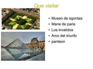 Que visitar

      ●   Museo de egontas
      ●   Marie de paris
      ●   Los invalidos
      ●   Arco del triunfo
      ●   panteon
 
