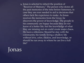    Jonas is selected to inherit the position of
        "Receiver of Memory,” The person who stores all
        the past memories of the time before Sameness, in
        case they are ever needed to aid in decisions that
        others lack the experience to make. As Jonas
        receives the memories from the Giver, he
        discovers the power of knowledge. The people in
        his community are happy because they do not
        know of a better life, but the knowledge of what
        they are missing out on could create major chaos.
        He faces a dilemma: Should he stay with the
        community, his family living a shallow life
        without love, color, choices, and knowledge, or
        should he run away to where he can live a full
        life?


Jonas
 
