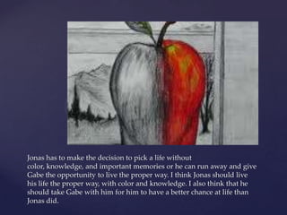 Jonas has to make the decision to pick a life without
color, knowledge, and important memories or he can run away and give
Gabe the opportunity to live the proper way. I think Jonas should live
his life the proper way, with color and knowledge. I also think that he
should take Gabe with him for him to have a better chance at life than
Jonas did.
 